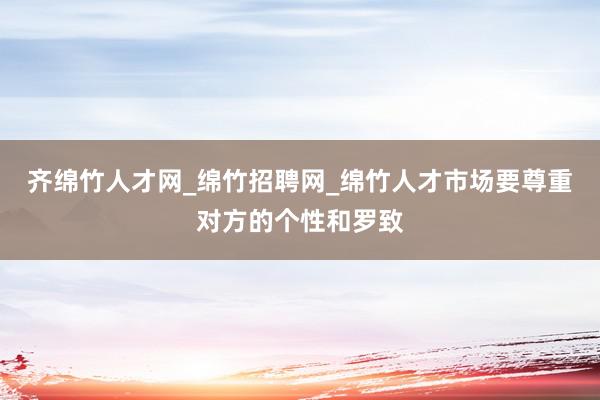 齐绵竹人才网_绵竹招聘网_绵竹人才市场要尊重对方的个性和罗致