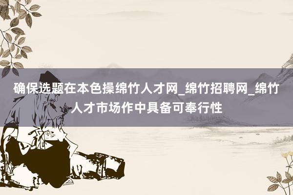 确保选题在本色操绵竹人才网_绵竹招聘网_绵竹人才市场作中具备可奉行性