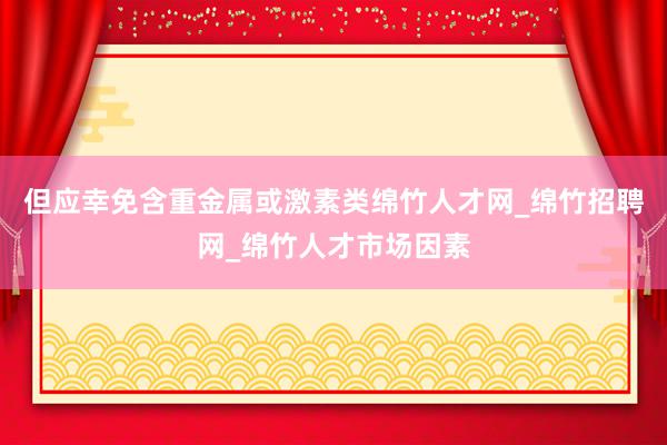 但应幸免含重金属或激素类绵竹人才网_绵竹招聘网_绵竹人才市场因素