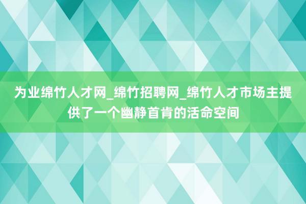 为业绵竹人才网_绵竹招聘网_绵竹人才市场主提供了一个幽静首肯的活命空间