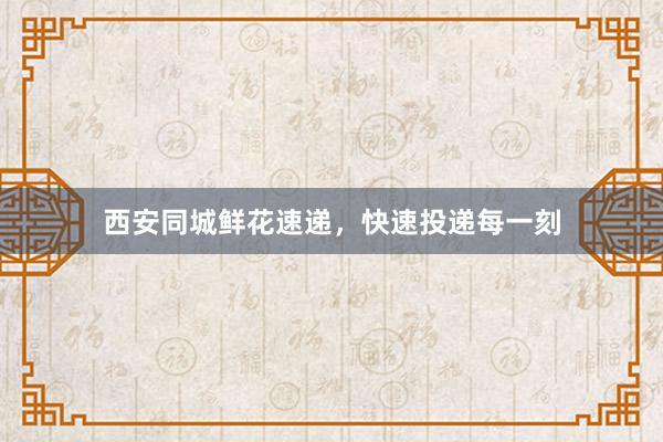西安同城鲜花速递，快速投递每一刻